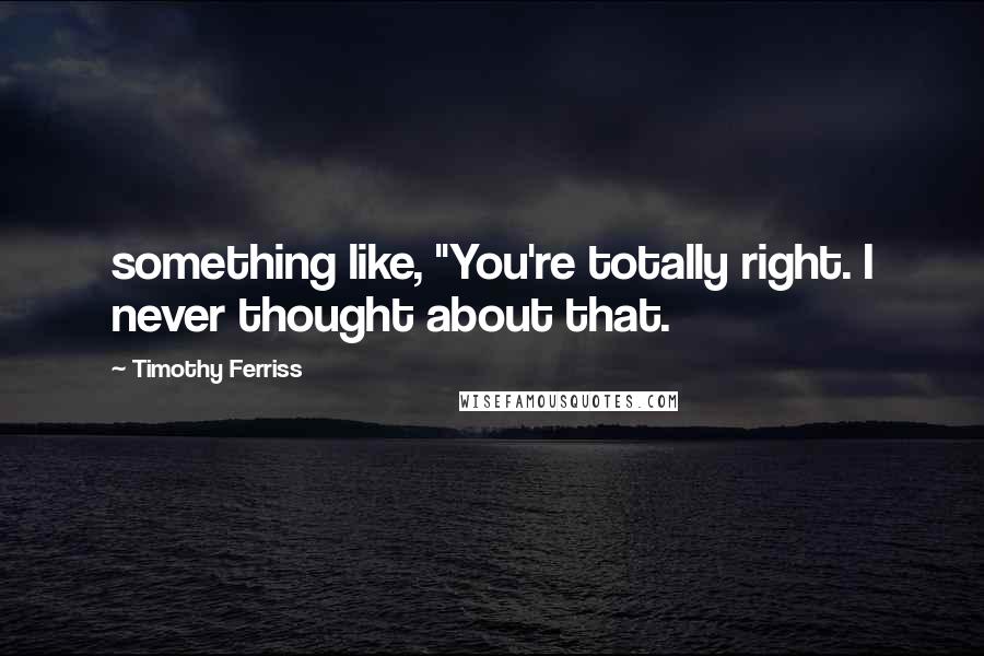 Timothy Ferriss Quotes: something like, "You're totally right. I never thought about that.