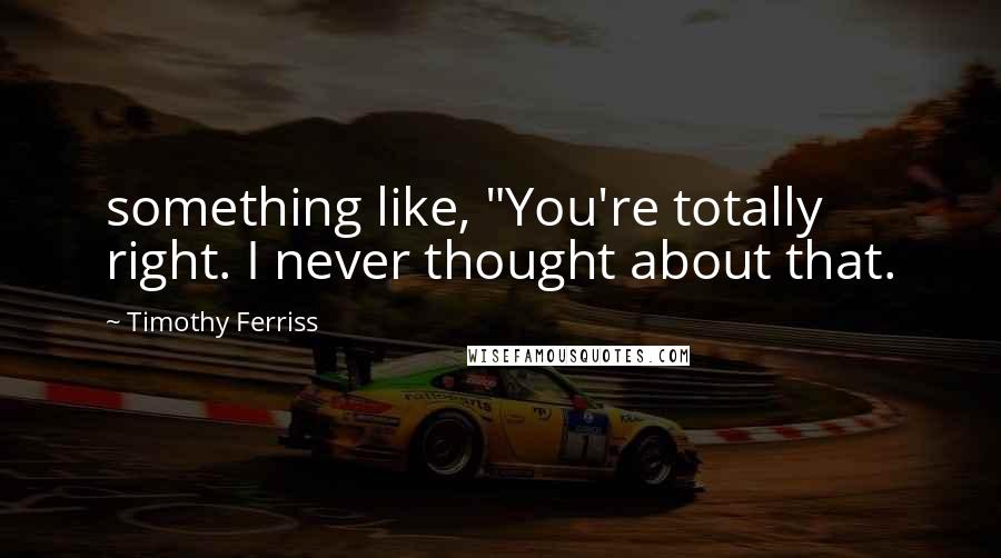 Timothy Ferriss Quotes: something like, "You're totally right. I never thought about that.