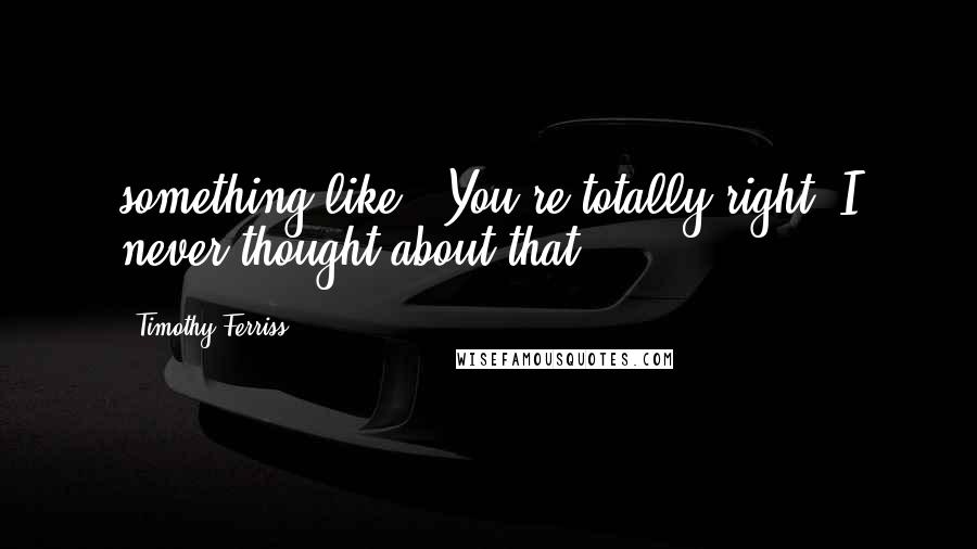 Timothy Ferriss Quotes: something like, "You're totally right. I never thought about that.