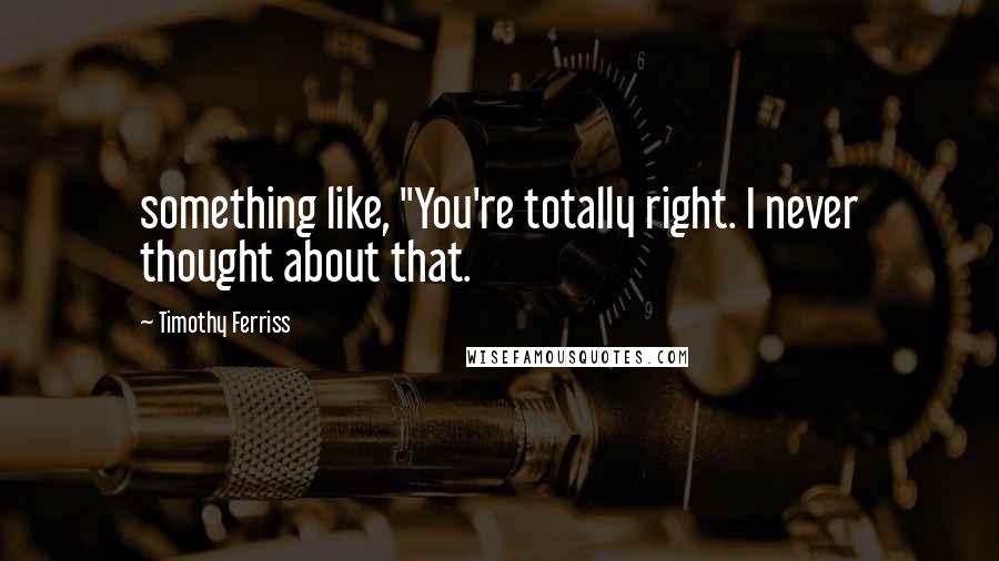 Timothy Ferriss Quotes: something like, "You're totally right. I never thought about that.