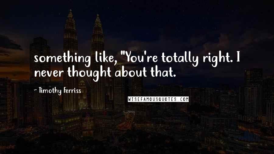 Timothy Ferriss Quotes: something like, "You're totally right. I never thought about that.