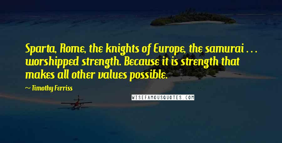 Timothy Ferriss Quotes: Sparta, Rome, the knights of Europe, the samurai . . . worshipped strength. Because it is strength that makes all other values possible.