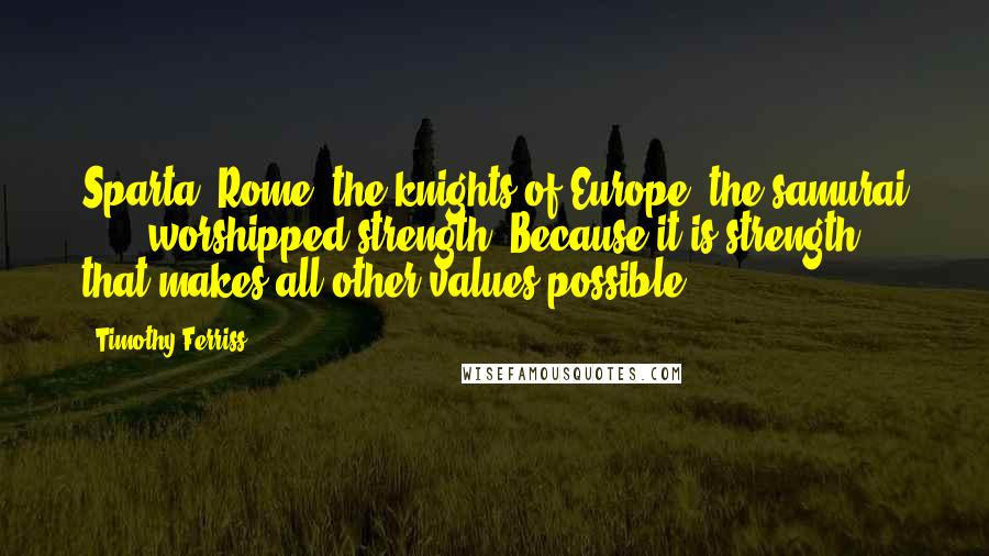 Timothy Ferriss Quotes: Sparta, Rome, the knights of Europe, the samurai . . . worshipped strength. Because it is strength that makes all other values possible.