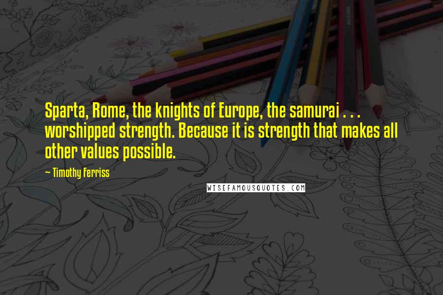 Timothy Ferriss Quotes: Sparta, Rome, the knights of Europe, the samurai . . . worshipped strength. Because it is strength that makes all other values possible.