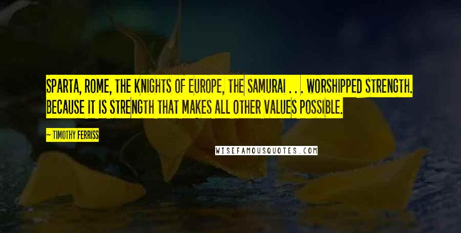 Timothy Ferriss Quotes: Sparta, Rome, the knights of Europe, the samurai . . . worshipped strength. Because it is strength that makes all other values possible.