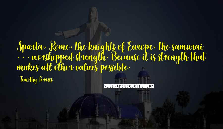 Timothy Ferriss Quotes: Sparta, Rome, the knights of Europe, the samurai . . . worshipped strength. Because it is strength that makes all other values possible.