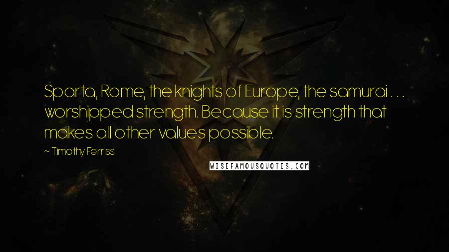 Timothy Ferriss Quotes: Sparta, Rome, the knights of Europe, the samurai . . . worshipped strength. Because it is strength that makes all other values possible.