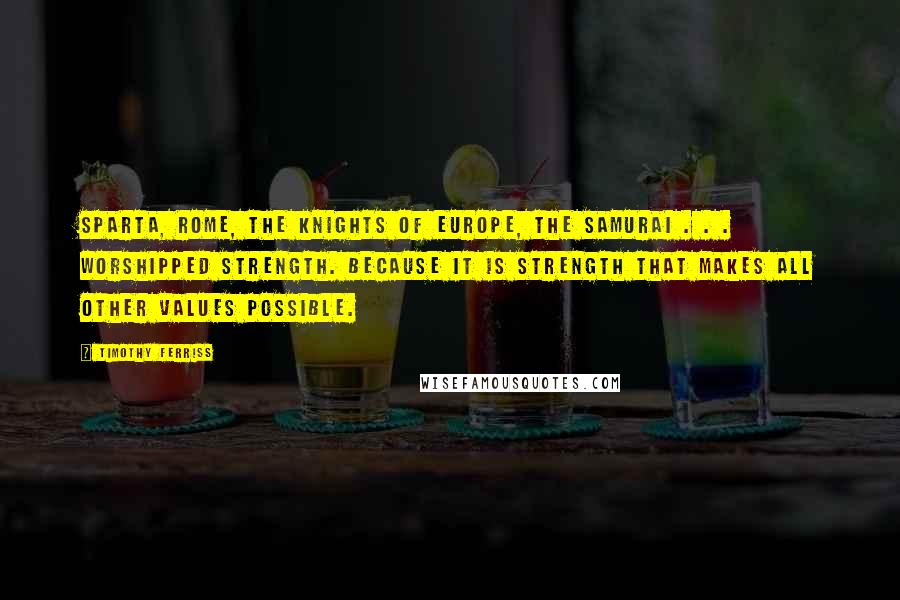 Timothy Ferriss Quotes: Sparta, Rome, the knights of Europe, the samurai . . . worshipped strength. Because it is strength that makes all other values possible.