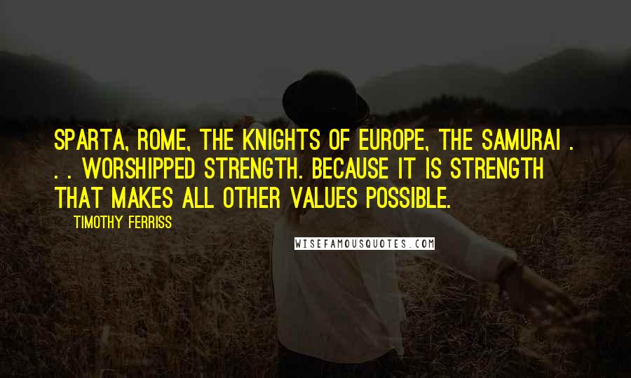 Timothy Ferriss Quotes: Sparta, Rome, the knights of Europe, the samurai . . . worshipped strength. Because it is strength that makes all other values possible.