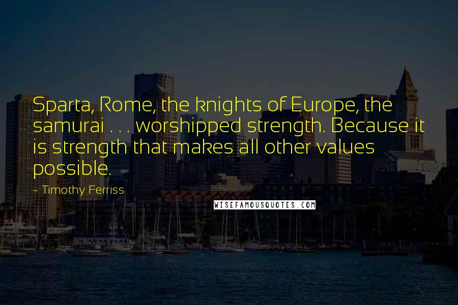 Timothy Ferriss Quotes: Sparta, Rome, the knights of Europe, the samurai . . . worshipped strength. Because it is strength that makes all other values possible.