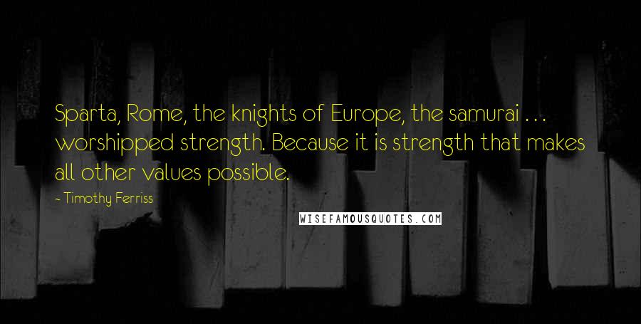 Timothy Ferriss Quotes: Sparta, Rome, the knights of Europe, the samurai . . . worshipped strength. Because it is strength that makes all other values possible.