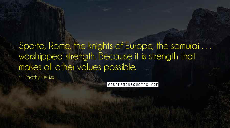 Timothy Ferriss Quotes: Sparta, Rome, the knights of Europe, the samurai . . . worshipped strength. Because it is strength that makes all other values possible.