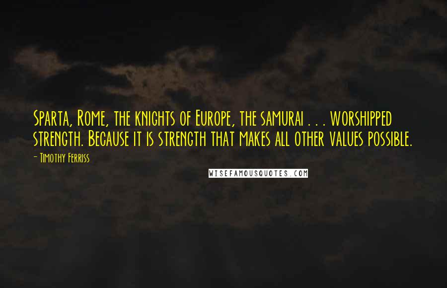 Timothy Ferriss Quotes: Sparta, Rome, the knights of Europe, the samurai . . . worshipped strength. Because it is strength that makes all other values possible.