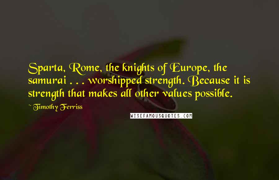 Timothy Ferriss Quotes: Sparta, Rome, the knights of Europe, the samurai . . . worshipped strength. Because it is strength that makes all other values possible.