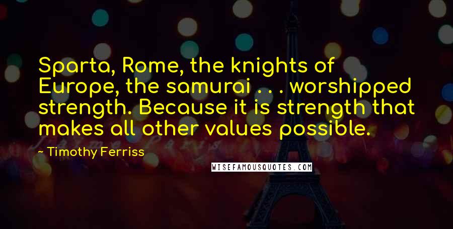 Timothy Ferriss Quotes: Sparta, Rome, the knights of Europe, the samurai . . . worshipped strength. Because it is strength that makes all other values possible.
