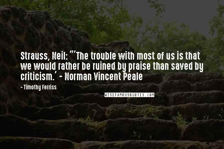 Timothy Ferriss Quotes: Strauss, Neil: "'The trouble with most of us is that we would rather be ruined by praise than saved by criticism.' - Norman Vincent Peale