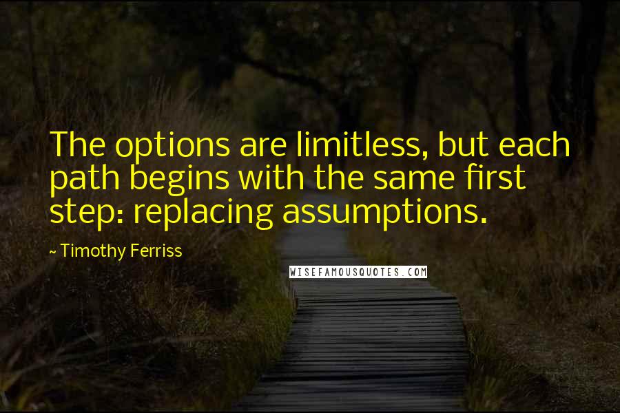 Timothy Ferriss Quotes: The options are limitless, but each path begins with the same first step: replacing assumptions.