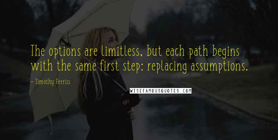 Timothy Ferriss Quotes: The options are limitless, but each path begins with the same first step: replacing assumptions.