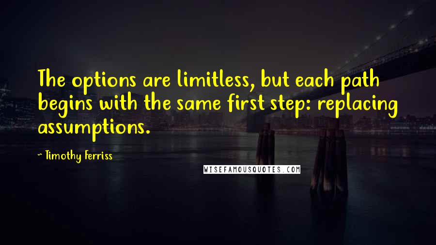 Timothy Ferriss Quotes: The options are limitless, but each path begins with the same first step: replacing assumptions.