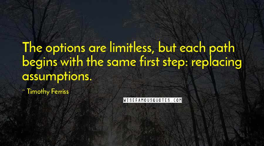 Timothy Ferriss Quotes: The options are limitless, but each path begins with the same first step: replacing assumptions.