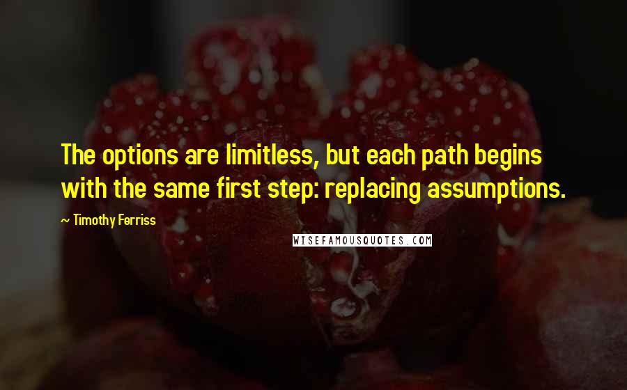 Timothy Ferriss Quotes: The options are limitless, but each path begins with the same first step: replacing assumptions.