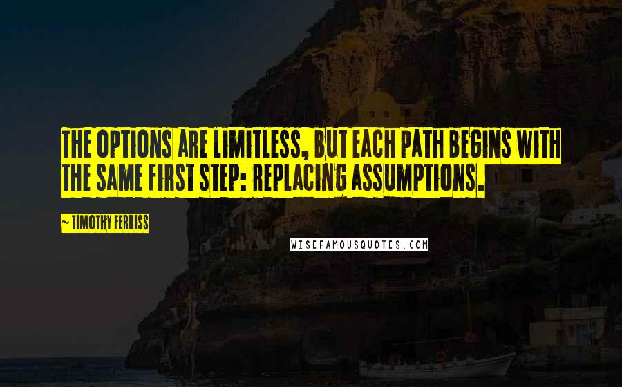 Timothy Ferriss Quotes: The options are limitless, but each path begins with the same first step: replacing assumptions.