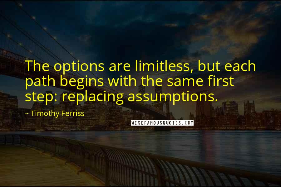 Timothy Ferriss Quotes: The options are limitless, but each path begins with the same first step: replacing assumptions.