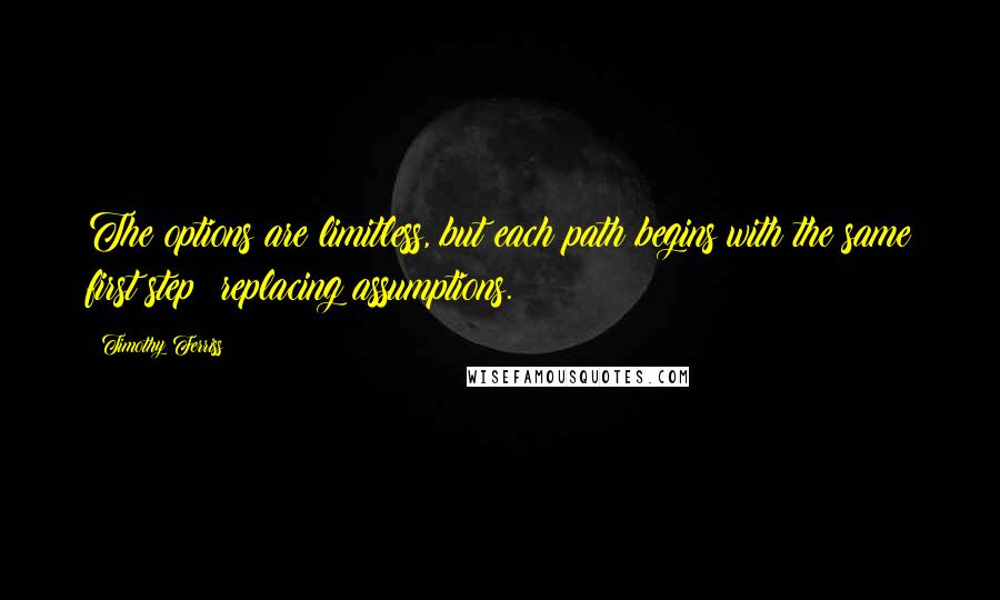 Timothy Ferriss Quotes: The options are limitless, but each path begins with the same first step: replacing assumptions.