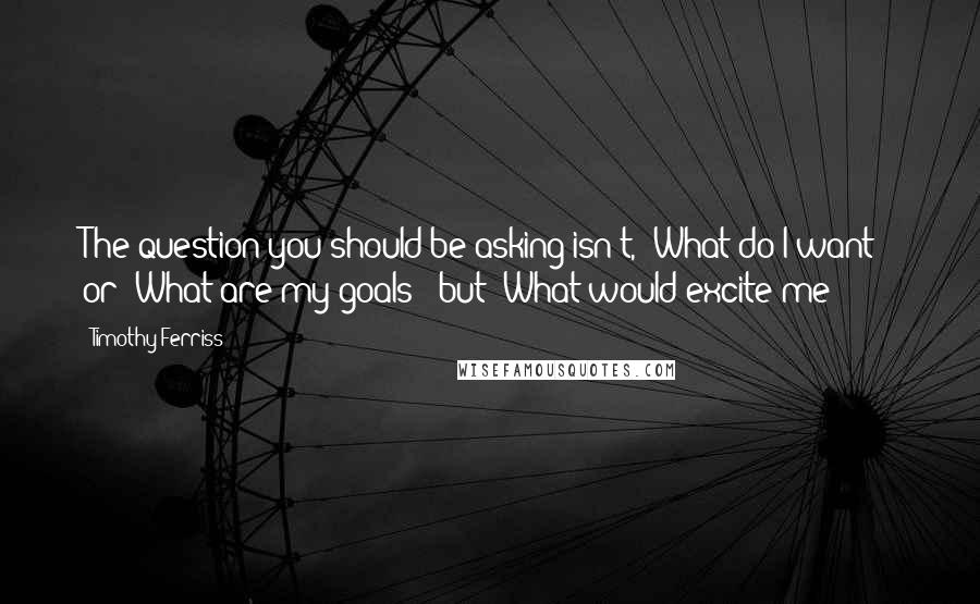 Timothy Ferriss Quotes: The question you should be asking isn't, "What do I want?" or "What are my goals?" but "What would excite me?