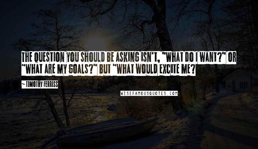 Timothy Ferriss Quotes: The question you should be asking isn't, "What do I want?" or "What are my goals?" but "What would excite me?