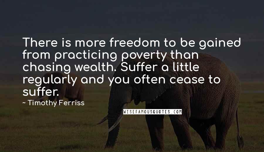 Timothy Ferriss Quotes: There is more freedom to be gained from practicing poverty than chasing wealth. Suffer a little regularly and you often cease to suffer.