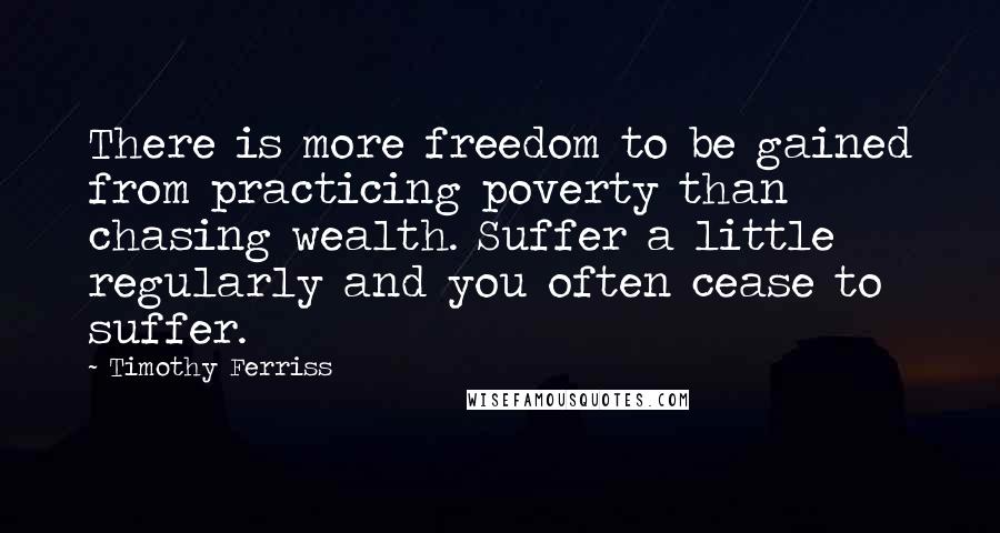 Timothy Ferriss Quotes: There is more freedom to be gained from practicing poverty than chasing wealth. Suffer a little regularly and you often cease to suffer.