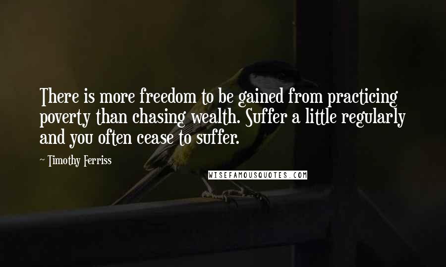 Timothy Ferriss Quotes: There is more freedom to be gained from practicing poverty than chasing wealth. Suffer a little regularly and you often cease to suffer.