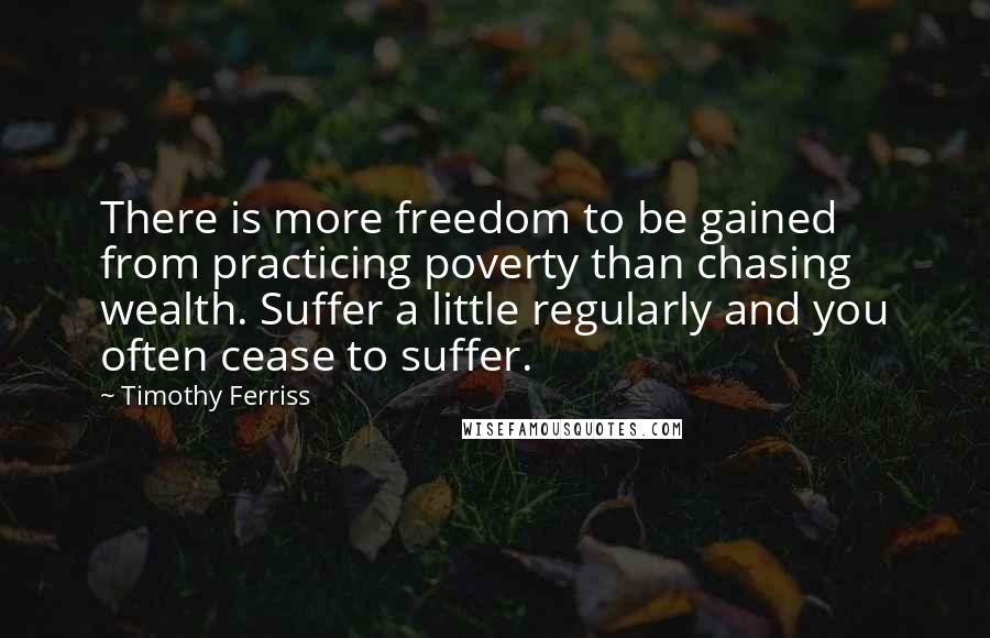 Timothy Ferriss Quotes: There is more freedom to be gained from practicing poverty than chasing wealth. Suffer a little regularly and you often cease to suffer.