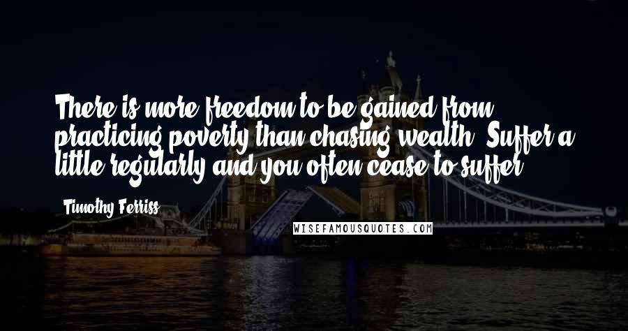 Timothy Ferriss Quotes: There is more freedom to be gained from practicing poverty than chasing wealth. Suffer a little regularly and you often cease to suffer.