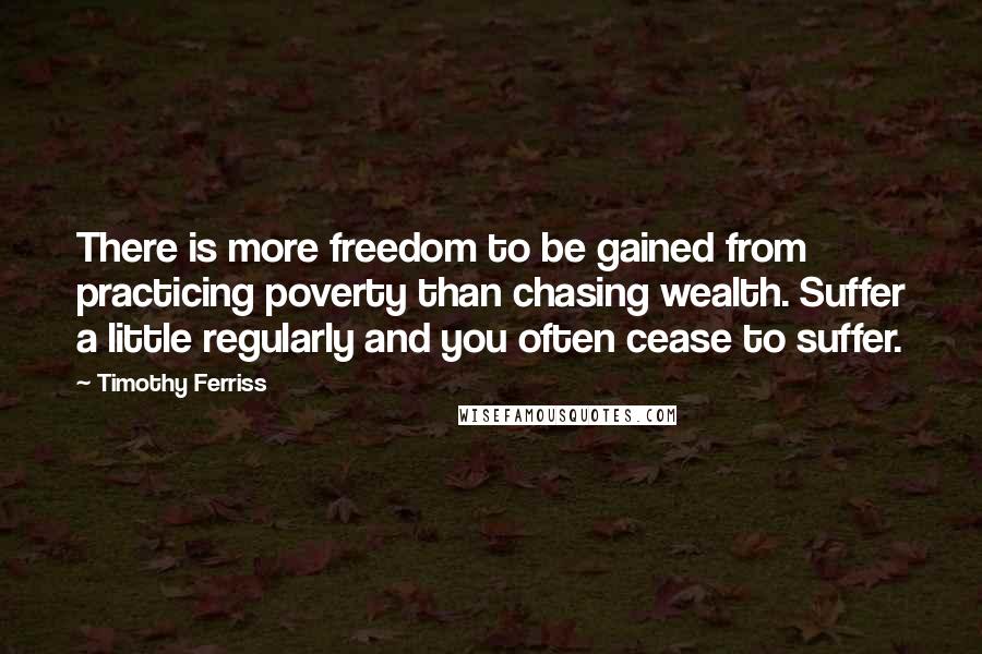 Timothy Ferriss Quotes: There is more freedom to be gained from practicing poverty than chasing wealth. Suffer a little regularly and you often cease to suffer.