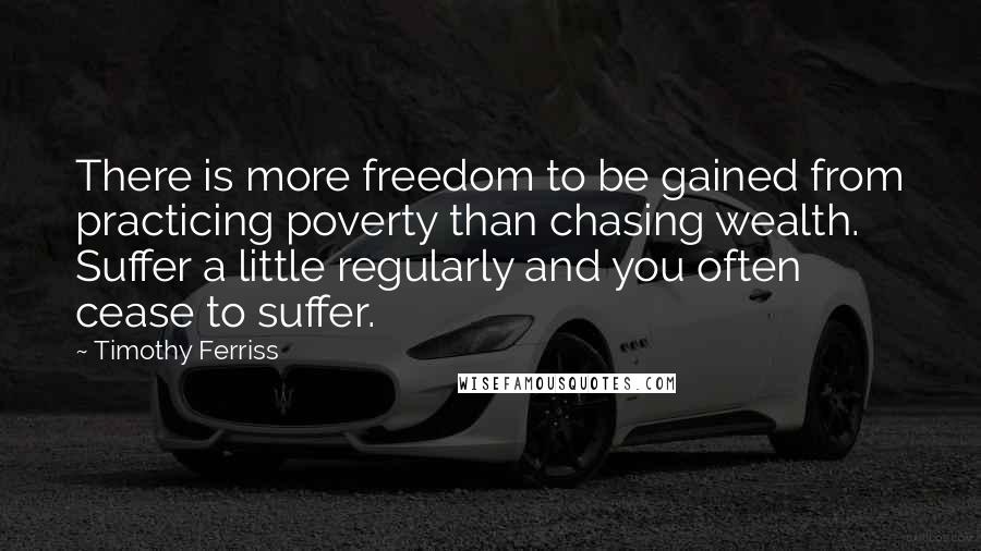 Timothy Ferriss Quotes: There is more freedom to be gained from practicing poverty than chasing wealth. Suffer a little regularly and you often cease to suffer.