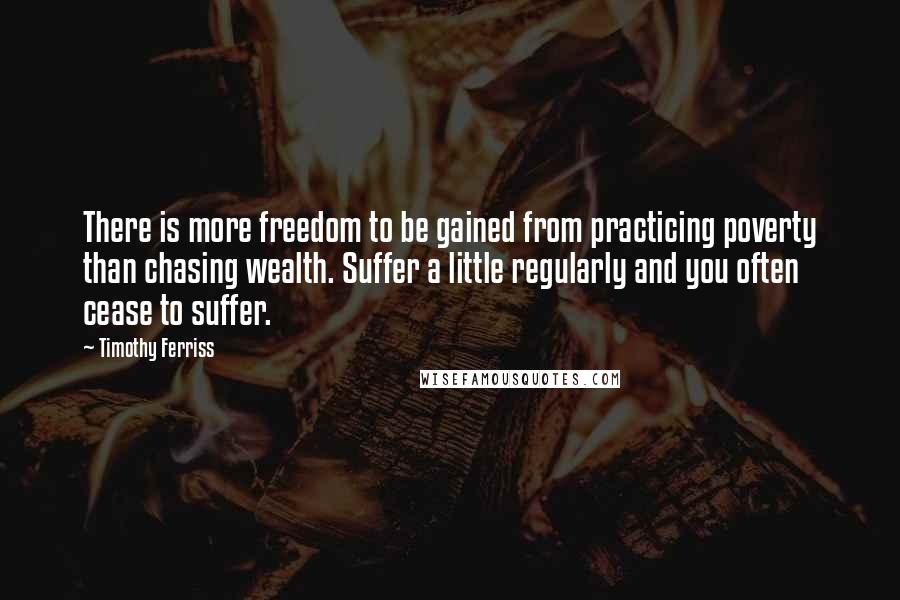 Timothy Ferriss Quotes: There is more freedom to be gained from practicing poverty than chasing wealth. Suffer a little regularly and you often cease to suffer.