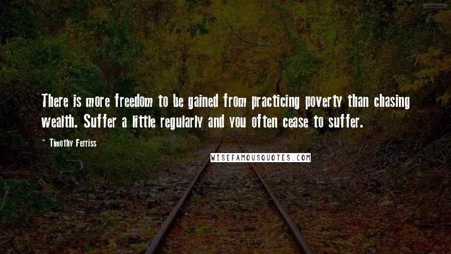 Timothy Ferriss Quotes: There is more freedom to be gained from practicing poverty than chasing wealth. Suffer a little regularly and you often cease to suffer.