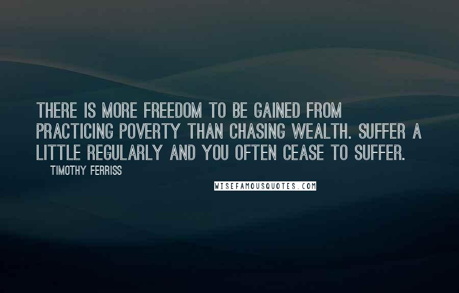 Timothy Ferriss Quotes: There is more freedom to be gained from practicing poverty than chasing wealth. Suffer a little regularly and you often cease to suffer.