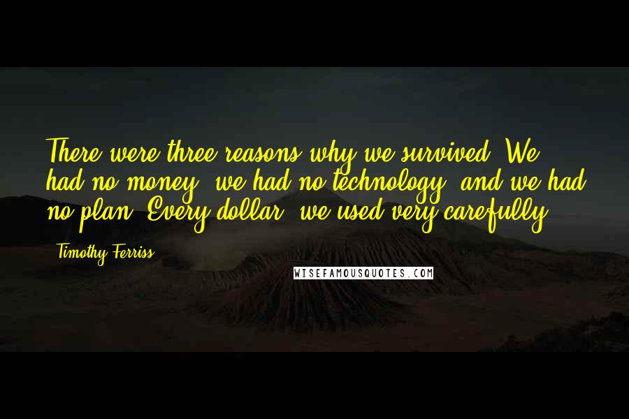 Timothy Ferriss Quotes: There were three reasons why we survived: We had no money, we had no technology, and we had no plan. Every dollar, we used very carefully.