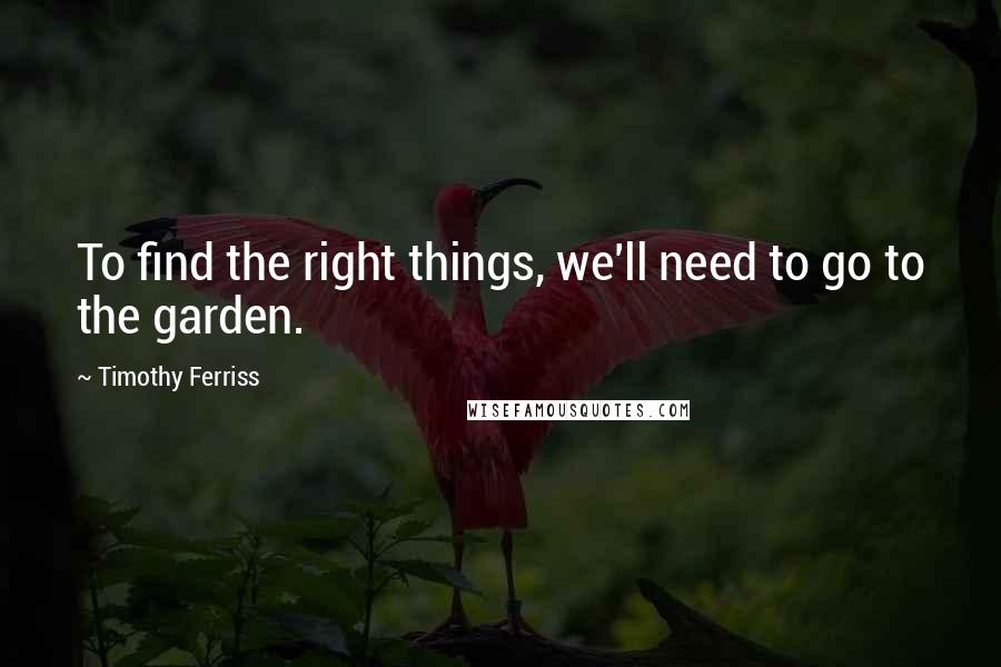Timothy Ferriss Quotes: To find the right things, we'll need to go to the garden.