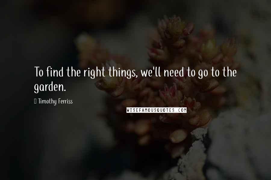 Timothy Ferriss Quotes: To find the right things, we'll need to go to the garden.