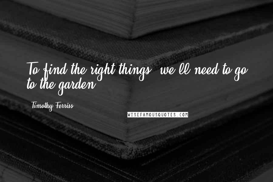 Timothy Ferriss Quotes: To find the right things, we'll need to go to the garden.