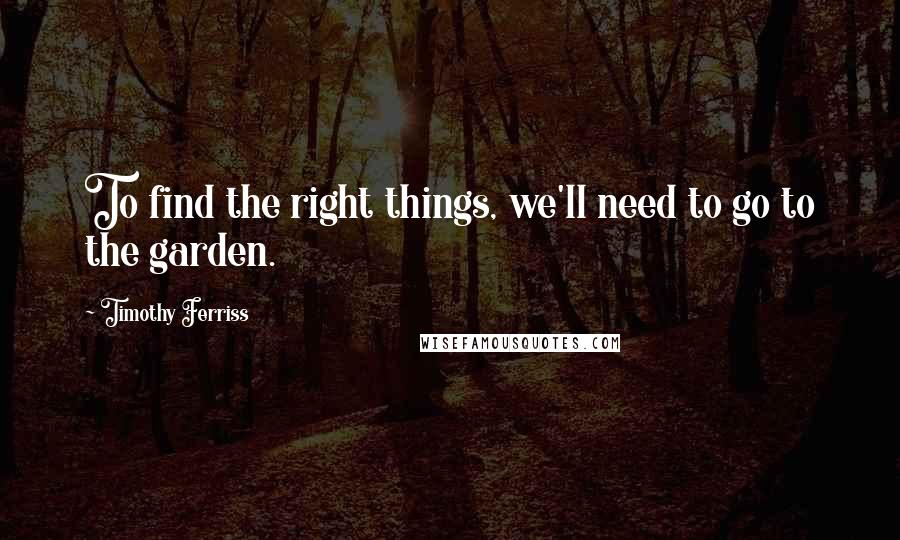 Timothy Ferriss Quotes: To find the right things, we'll need to go to the garden.