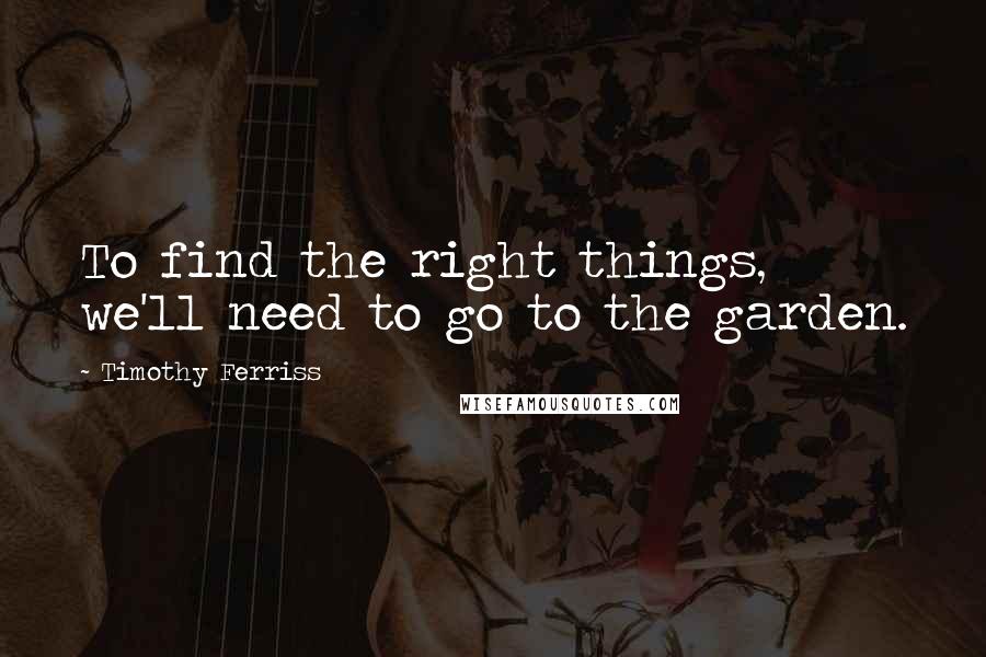 Timothy Ferriss Quotes: To find the right things, we'll need to go to the garden.