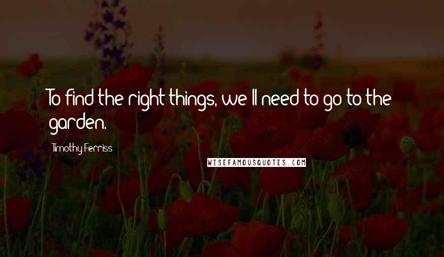 Timothy Ferriss Quotes: To find the right things, we'll need to go to the garden.