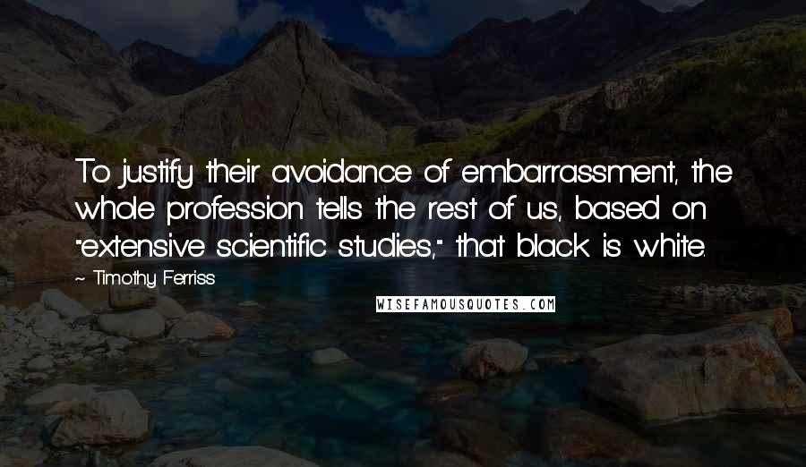 Timothy Ferriss Quotes: To justify their avoidance of embarrassment, the whole profession tells the rest of us, based on "extensive scientific studies," that black is white.