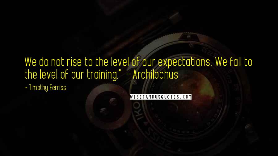 Timothy Ferriss Quotes: We do not rise to the level of our expectations. We fall to the level of our training."  - Archilochus