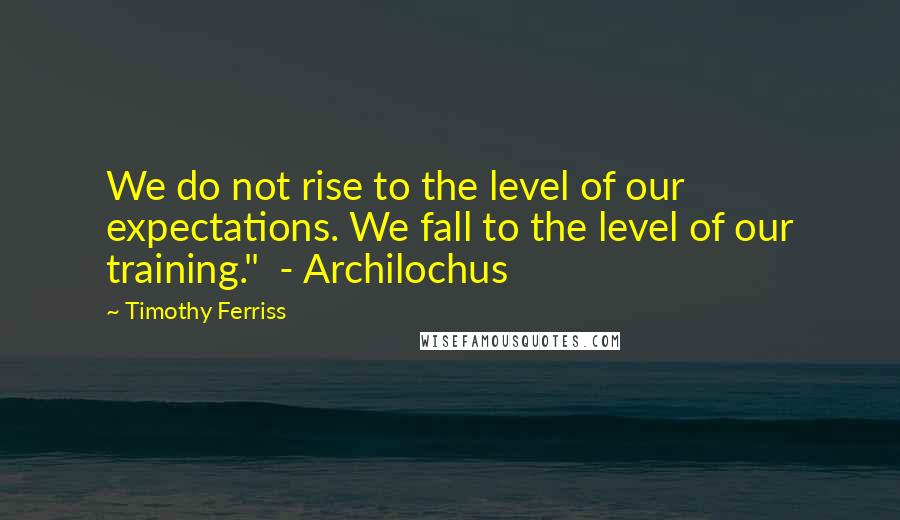 Timothy Ferriss Quotes: We do not rise to the level of our expectations. We fall to the level of our training."  - Archilochus